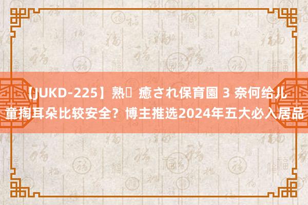 【JUKD-225】熟・癒され保育園 3 奈何给儿童掏耳朵比较安全？博主推选2024年五大必入居品