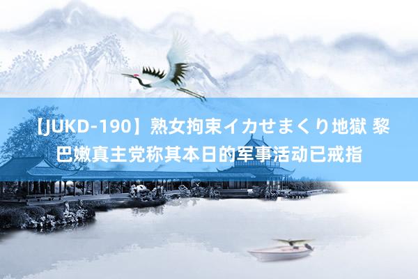 【JUKD-190】熟女拘束イカせまくり地獄 黎巴嫩真主党称其本日的军事活动已戒指