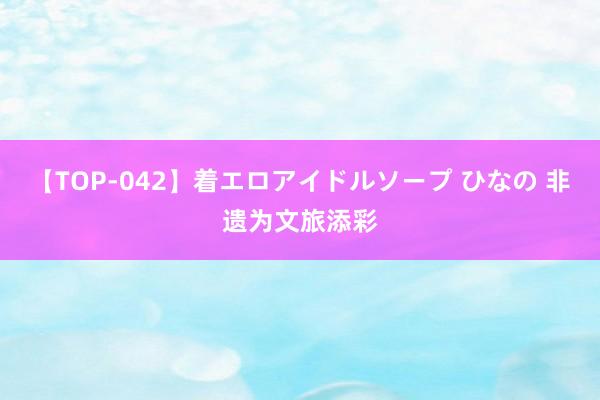 【TOP-042】着エロアイドルソープ ひなの 非遗为文旅添彩