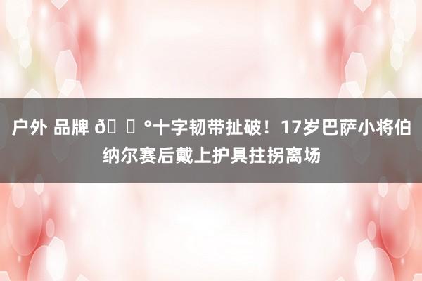 户外 品牌 ?十字韧带扯破！17岁巴萨小将伯纳尔赛后戴上护具拄拐离场