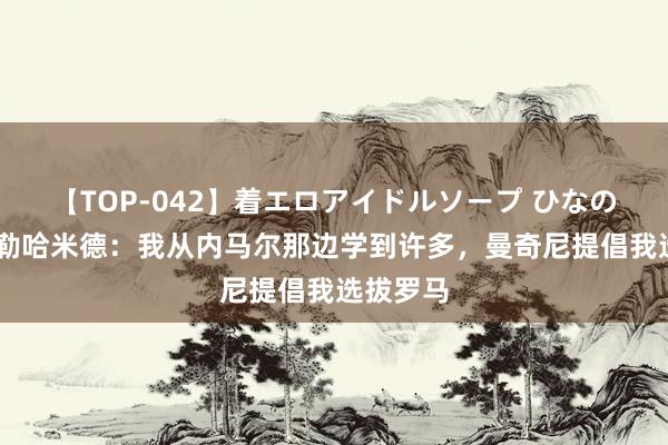 【TOP-042】着エロアイドルソープ ひなの 阿卜杜勒哈米德：我从内马尔那边学到许多，曼奇尼提倡我选拔罗马