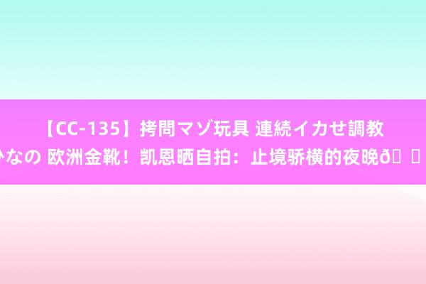 【CC-135】拷問マゾ玩具 連続イカせ調教 ひなの 欧洲金靴！凯恩晒自拍：止境骄横的夜晚?