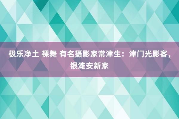 极乐净土 裸舞 有名摄影家常津生：津门光影客，银滩安新家