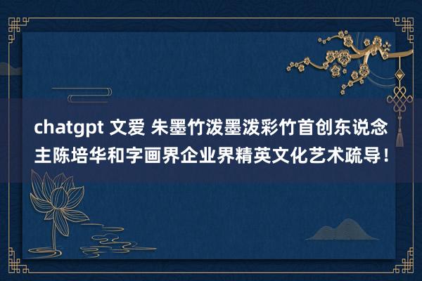 chatgpt 文爱 朱墨竹泼墨泼彩竹首创东说念主陈培华和字画界企业界精英文化艺术疏导！