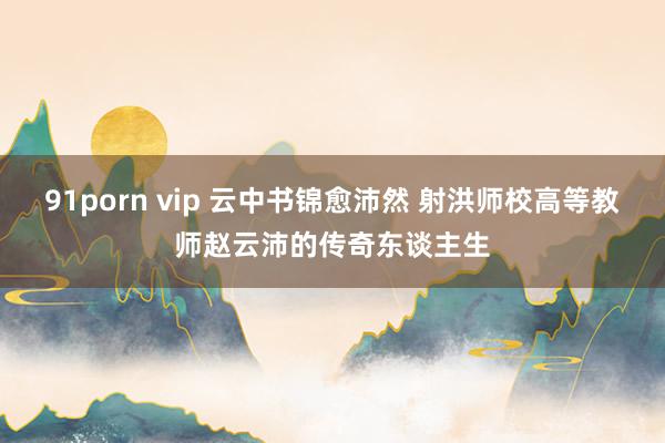 91porn vip 云中书锦愈沛然 射洪师校高等教师赵云沛的传奇东谈主生