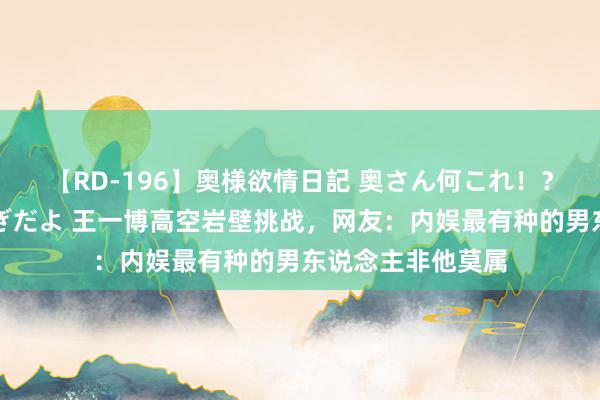 【RD-196】奥様欲情日記 奥さん何これ！？スケベ汁ためすぎだよ 王一博高空岩壁挑战，网友：内娱最有种的男东说念主非他莫属