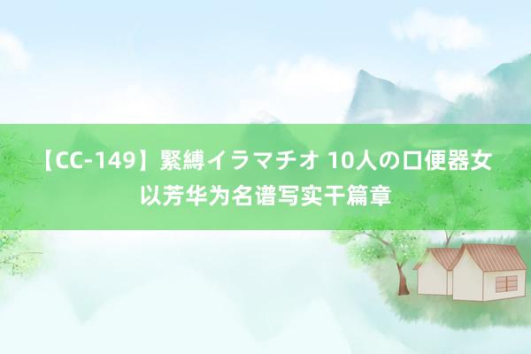 【CC-149】緊縛イラマチオ 10人の口便器女 以芳华为名谱写实干篇章