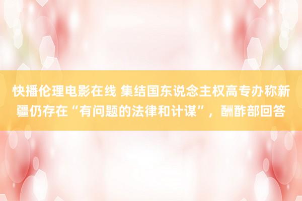 快播伦理电影在线 集结国东说念主权高专办称新疆仍存在“有问题的法律和计谋”，酬酢部回答