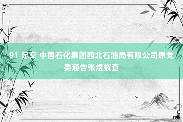 91 足交 中国石化集团西北石油局有限公司原党委通告张煜被查