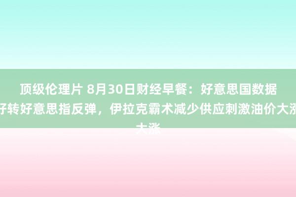 顶级伦理片 8月30日财经早餐：好意思国数据好转好意思指反弹，伊拉克霸术减少供应刺激油价大涨