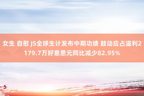 女生 自慰 JS全球生计发布中期功绩 鼓动应占溢利2179.7万好意思元同比减少82.95%