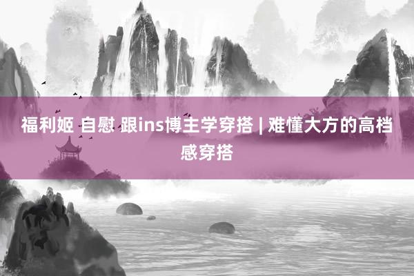 福利姬 自慰 跟ins博主学穿搭 | 难懂大方的高档感穿搭