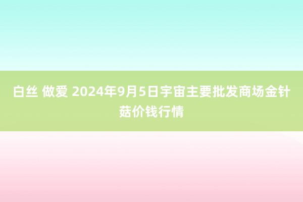 白丝 做爱 2024年9月5日宇宙主要批发商场金针菇价钱行情