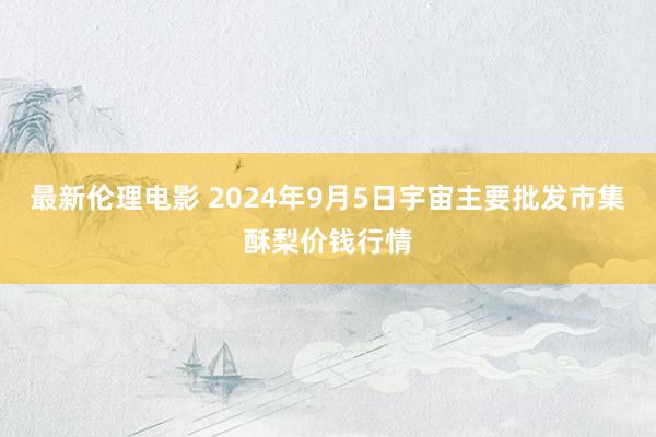 最新伦理电影 2024年9月5日宇宙主要批发市集酥梨价钱行情