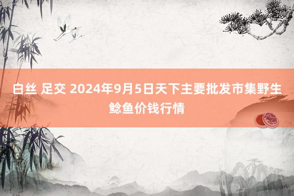 白丝 足交 2024年9月5日天下主要批发市集野生鲶鱼价钱行情