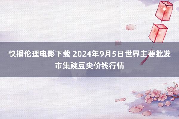 快播伦理电影下载 2024年9月5日世界主要批发市集豌豆尖价钱行情