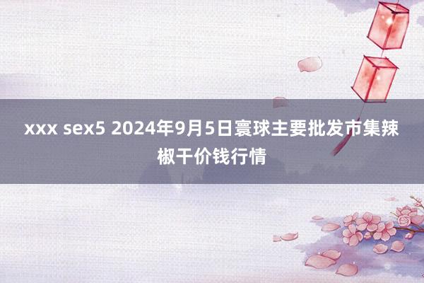 xxx sex5 2024年9月5日寰球主要批发市集辣椒干价钱行情