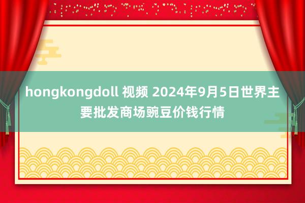 hongkongdoll 视频 2024年9月5日世界主要批发商场豌豆价钱行情