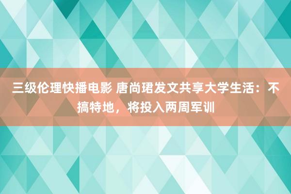 三级伦理快播电影 唐尚珺发文共享大学生活：不搞特地，将投入两周军训