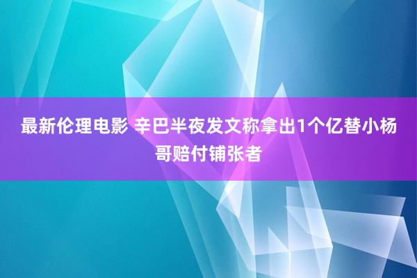 最新伦理电影 辛巴半夜发文称拿出1个亿替小杨哥赔付铺张者