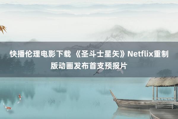 快播伦理电影下载 《圣斗士星矢》Netflix重制版动画发布首支预报片