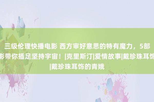 三级伦理快播电影 西方审好意思的特有魔力，5部西洋电影带你插足坚持宇宙！|克里斯汀|爱情故事|戴珍珠耳饰的青娥