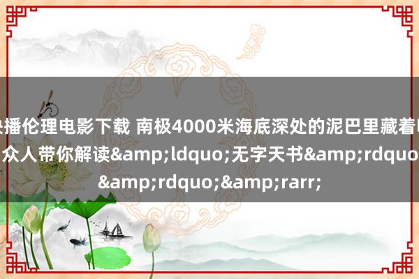 快播伦理电影下载 南极4000米海底深处的泥巴里藏着哪些好意思妙？众人带你解读&ldquo;无字天书&rdquo;&rarr;