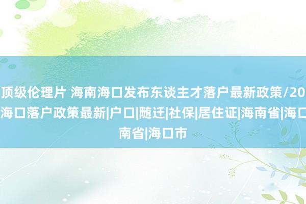 顶级伦理片 海南海口发布东谈主才落户最新政策/2024海口落户政策最新|户口|随迁|社保|居住证|海南省|海口市