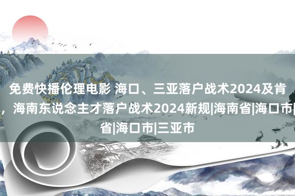 免费快播伦理电影 海口、三亚落户战术2024及肯求材料，海南东说念主才落户战术2024新规|海南省|海口市|三亚市