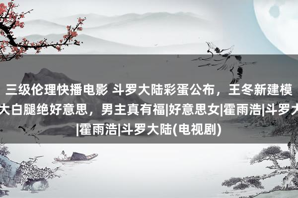 三级伦理快播电影 斗罗大陆彩蛋公布，王冬新建模曝光，长裙大白腿绝好意思，男主真有福|好意思女|霍雨浩|斗罗大陆(电视剧)