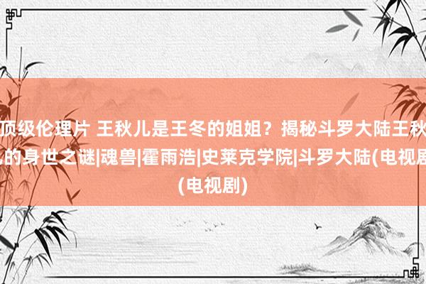 顶级伦理片 王秋儿是王冬的姐姐？揭秘斗罗大陆王秋儿的身世之谜|魂兽|霍雨浩|史莱克学院|斗罗大陆(电