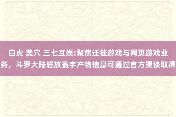 白虎 美穴 三七互娱:聚焦迁徙游戏与网页游戏业务，斗罗大陆怒放寰宇产物信息可通过官方渠谈取得