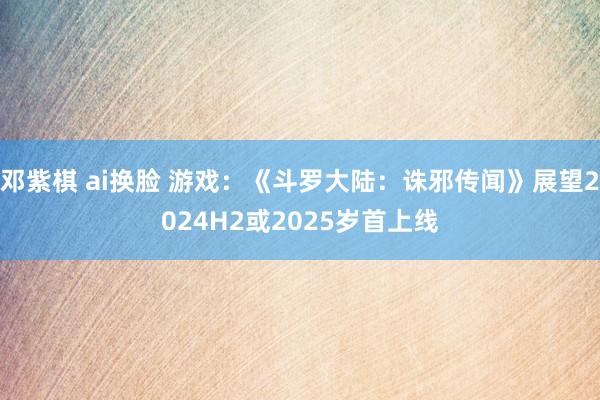 邓紫棋 ai换脸 游戏：《斗罗大陆：诛邪传闻》展望2024H2或2025岁首上线