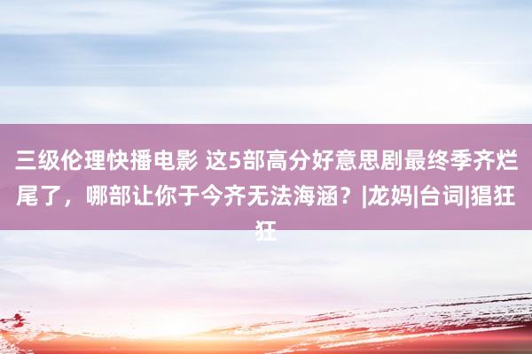 三级伦理快播电影 这5部高分好意思剧最终季齐烂尾了，哪部让你于今齐无法海涵？|龙妈|台词|猖狂