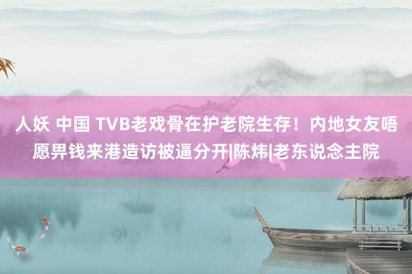 人妖 中国 TVB老戏骨在护老院生存！内地女友唔愿畀钱来港造访被逼分开|陈炜|老东说念主院