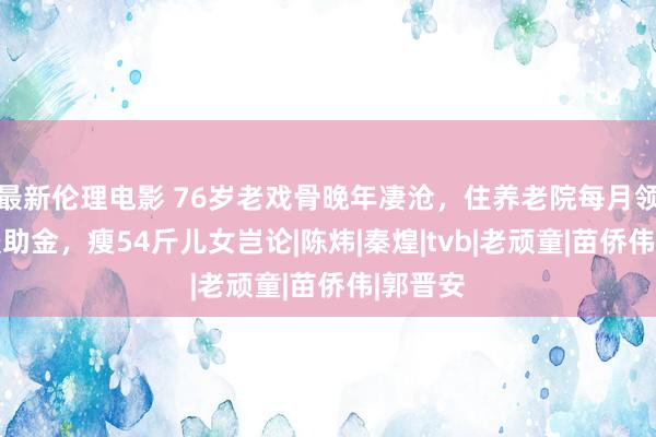 最新伦理电影 76岁老戏骨晚年凄沧，住养老院每月领1万5援助金，瘦54斤儿女岂论|陈炜|秦煌|tvb|老顽童|苗侨伟|郭晋安