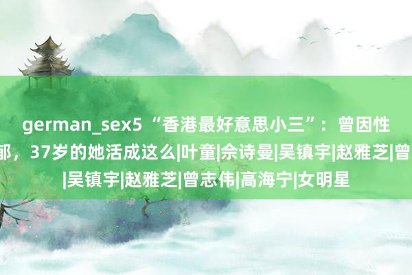 german_sex5 “香港最好意思小三”：曾因性感躯壳，被骂到抑郁，37岁的她活成这么|叶童|佘诗曼|吴镇宇|赵雅芝|曾志伟|高海宁|女明星