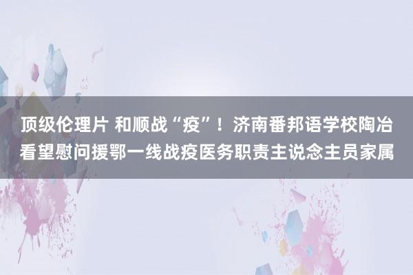 顶级伦理片 和顺战“疫”！济南番邦语学校陶冶看望慰问援鄂一线战疫医务职责主说念主员家属