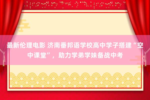 最新伦理电影 济南番邦语学校高中学子搭建“空中课堂”，助力学弟学妹备战中考