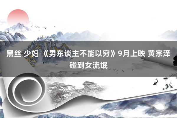 黑丝 少妇 《男东谈主不能以穷》9月上映 黄宗泽碰到女流氓