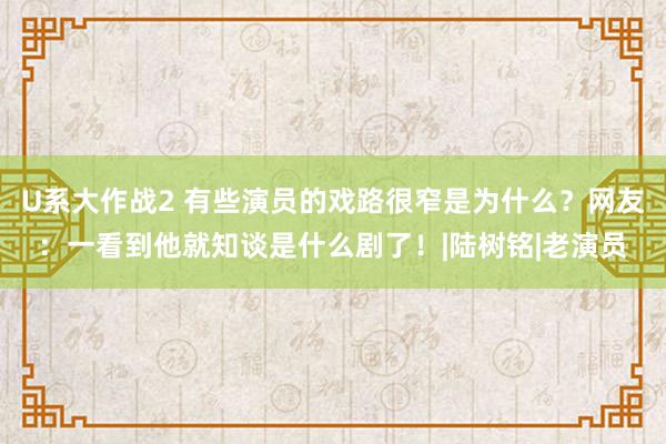 U系大作战2 有些演员的戏路很窄是为什么？网友：一看到他就知谈是什么剧了！|陆树铭|老演员