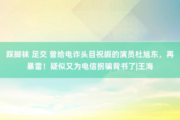 踩脚袜 足交 曾给电诈头目祝嘏的演员杜旭东，再暴雷！疑似又为电信拐骗背书了|王海