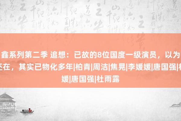 鑫系列第二季 追想：已故的8位国度一级演员，以为他们还在，其实已物化多年|柏青|周洁|焦晃|李媛媛|唐国强|杜雨露