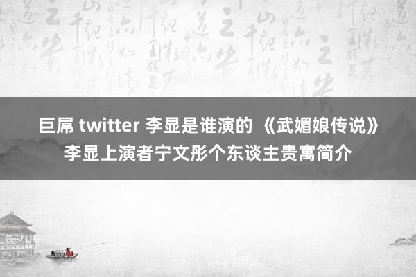 巨屌 twitter 李显是谁演的 《武媚娘传说》李显上演者宁文彤个东谈主贵寓简介