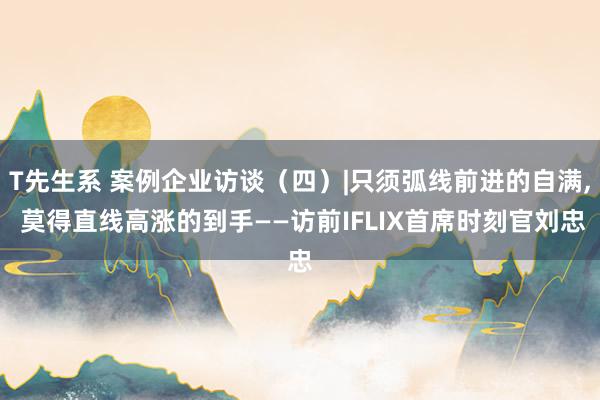 T先生系 案例企业访谈（四）|只须弧线前进的自满, 莫得直线高涨的到手——访前IFLIX首席时刻官刘