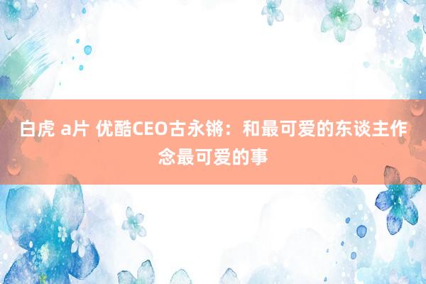 白虎 a片 优酷CEO古永锵：和最可爱的东谈主作念最可爱的事