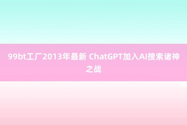 99bt工厂2013年最新 ChatGPT加入AI搜索诸神之战