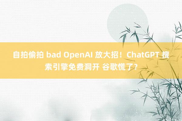 自拍偷拍 bad OpenAI 放大招！ChatGPT 搜索引擎免费洞开 谷歌慌了？