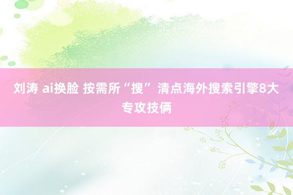 刘涛 ai换脸 按需所“搜” 清点海外搜索引擎8大专攻技俩