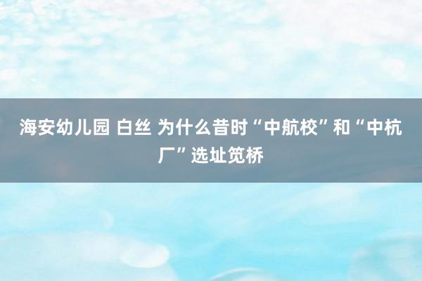 海安幼儿园 白丝 为什么昔时“中航校”和“中杭厂”选址笕桥